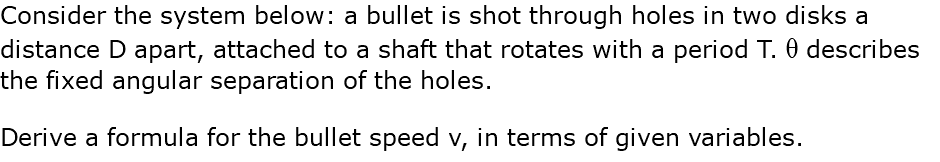 Consider the system below: a bullet is shot through holes in two disks a distance D apart, attached to a shaft that rotates with a period T. q describes the fixed angular separation of the holes. Derive a formula for the bullet speed v, in terms of given variables.