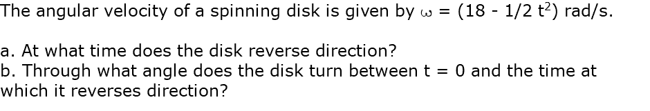 The angular velocity of a spinning disk is given by w = (18 - 1/2 t2) rad/s. a. At what time does the disk reverse direction? b. Through what angle does the disk turn between t = 0 and the time at which it reverses direction?
