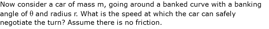 Now consider a car of mass m, going around a banked curve with a banking angle of q and radius r. What is the speed at which the car can safely negotiate the turn? Assume there is no friction.