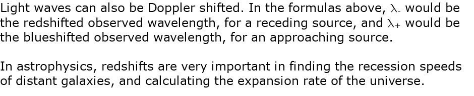 Light waves can also be Doppler shifted. In the formulas above, l- would be the redshifted observed wavelength, for a receding source, and l+ would be the blueshifted observed wavelength, for an approaching source. In astrophysics, redshifts are very important in finding the recession speeds of distant galaxies, and calculating the expansion rate of the universe.