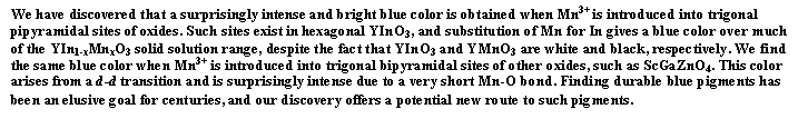 Text Box: We have discovered that a surprisingly intense and bright blue color is obtained when Mn3+ is introduced into trigonal pipyramidal sites of oxides. Such sites exist in hexagonal YInO3, and substitution of Mn for In gives a blue color over much of the YIn1-xMnxO3 solid solution range, despite the fact that YInO3 and YMnO3 are white and black, respectively. We find the same blue color when Mn3+ is introduced into trigonal bipyramidal sites of other oxides, such as ScGaZnO4. This color arises from a d-d transition and is surprisingly intense due to a very short Mn-O bond. Finding durable blue pigments has been an elusive goal for centuries, and our discovery offers a potential new route to such pigments. 