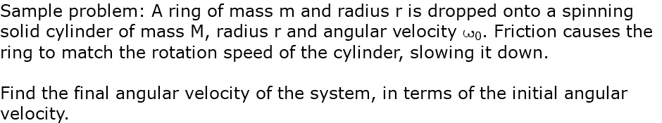 Sample problem: A ring of mass m and radius r is dropped onto a spinning solid cylinder of mass M, radius r and angular velocity w0. Friction causes the ring to match the rotation speed of the cylinder, slowing it down. Find the final angular velocity of the system, in terms of the initial angular velocity.