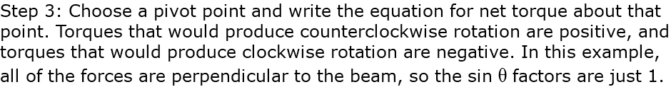 Step 3: Choose a pivot point and write the equation for net torque about that point. Torques that would produce counterclockwise rotation are positive, and torques that would produce clockwise rotation are negative. In this example, all of the forces are perpendicular to the beam, so the sin q factors are just 1.