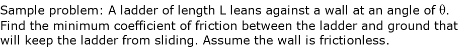 Sample problem: A ladder of length L leans against a wall at an angle of q. Find the minimum coefficient of friction between the ladder and ground that will keep the ladder from sliding. Assume the wall is frictionless.